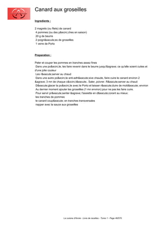 Canard aux groseilles
Ingredients :

2 magrets (ou filets) de canard
 4 pommes (ou des p&ecirc;ches en saison)
 20 g de beurre
 2 poign&eacute;es de groseilles
 1 verre de Porto



Preparation :

Peler et couper les pommes en tranches assez fines
 Dans une po&ecirc;le, les faire revenir dans le beurre jusqu'&agrave; ce qu'elle soient cuites et
d'une jolie couleur
 Les r&eacute;server au chaud
 Dans une autre po&ecirc;le anti-adh&eacute;sive chaude, faire cuire le canard environ 2
&agrave; 3 mn de chaque c&ocirc;t&eacute;. Saler, poivrer. R&eacute;server au chaud
 D&eacute;glacer la po&ecirc;le avec le Porto et laisser r&eacute;duire de moiti&eacute; environ
 Au dernier moment ajouter les groseilles (1 mn environ) pour ne pas les faire cuire.
 Pour servir pr&eacute;senter &agrave; l'assiette en d&eacute;corant au mieux:
 les tranches de pommes
 le canard coup&eacute; en tranches transversales
 napper avec la sauce aux groseilles




                        La cuisine d'Annie - Livre de recettes - Tome 1 - Page 46/570
 