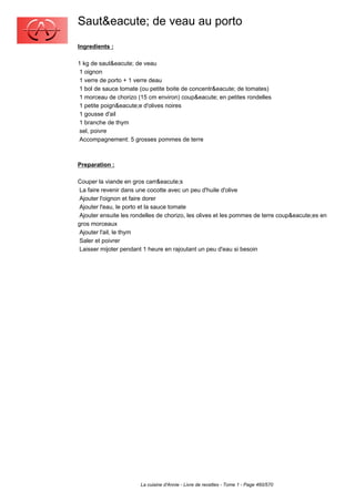 Saut&eacute; de veau au porto
Ingredients :

1 kg de saut&eacute; de veau
 1 oignon
 1 verre de porto + 1 verre deau
 1 bol de sauce tomate (ou petite boite de concentr&eacute; de tomates)
 1 morceau de chorizo (15 cm environ) coup&eacute; en petites rondelles
 1 petite poign&eacute;e d'olives noires
 1 gousse d'ail
 1 branche de thym
 sel, poivre
 Accompagnement: 5 grosses pommes de terre



Preparation :

Couper la viande en gros carr&eacute;s
 La faire revenir dans une cocotte avec un peu d'huile d'olive
 Ajouter l'oignon et faire dorer
 Ajouter l'eau, le porto et la sauce tomate
 Ajouter ensuite les rondelles de chorizo, les olives et les pommes de terre coup&eacute;es en
gros morceaux
 Ajouter l'ail, le thym
 Saler et poivrer
 Laisser mijoter pendant 1 heure en rajoutant un peu d'eau si besoin




                       La cuisine d'Annie - Livre de recettes - Tome 1 - Page 460/570
 