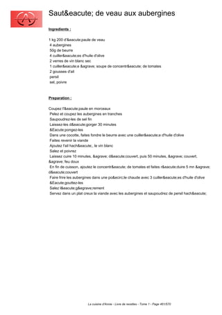 Saut&eacute; de veau aux aubergines
Ingredients :

1 kg 200 d'&eacute;paule de veau
 4 aubergines
 50g de beurre
 4 cuiller&eacute;es d'huile d'olive
 2 verres de vin blanc sec
 1 cuiller&eacute;e &agrave; soupe de concentr&eacute; de tomates
 2 gousses d'ail
 persil
 sel, poivre



Preparation :

Coupez l'&eacute;paule en morceaux
 Pelez et coupez les aubergines en tranches
 Saupoudrez-les de sel fin
 Laissez-les d&eacute;gorger 30 minutes
 &Eacute;pongez-les
 Dans une cocotte, faites fondre le beurre avec une cuiller&eacute;e d'huile d'olive
 Faites revenir la viande
 Ajoutez l'ail hach&eacute;, le vin blanc
 Salez et poivrez
 Laissez cuire 10 minutes, &agrave; d&eacute;couvert, puis 50 minutes, &agrave; couvert,
&agrave; feu doux
 En fin de cuisson, ajoutez le concentr&eacute; de tomates et faites r&eacute;duire 5 mn &agrave;
d&eacute;couvert
 Faire frire les aubergines dans une po&ecirc;le chaude avec 3 cuiller&eacute;es d'huile d'olive
 &Eacute;gouttez-les
 Salez l&eacute;g&egrave;rement
 Servez dans un plat creux la viande avec les aubergines et saupoudrez de persil hach&eacute;




                       La cuisine d'Annie - Livre de recettes - Tome 1 - Page 461/570
 