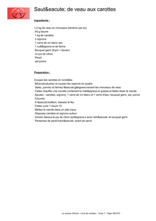 Saut&eacute; de veau aux carottes
Ingredients :

1,2 kg de veau en morceaux (tendron par ex)
 40 g beurre
 1 kg de carottes
 3 oignons
 1 verre de vin blanc sec
 1 cuill&egrave;re de farine
 Bouquet garni (thym + laurier)
 un jus de citron
 Persil
 sel poivre



Preparation :

Coupez les carottes en rondelles
&Eacute;pluchez et coupez les oignons en quatre
Salez, poivrez et farinez l&eacute;g&egrave;rement les morceaux de veau
Faites chauffer une cocotte contenant la mati&egrave;re grasse et faites dorer la viande
Ajoutez : carottes, oignons, 1 verre de vin blanc et 1 verre d'eau, bouquet garni, sel, poivre
Couvrez
A &eacute;bullition, baissez le feu
Faites cuire 1 heure 15
Mettez la viande dans un plat creux
Disposez carottes et oignons autour
Versez dessus le jus de citron apr&egrave;s avoir retir&eacute; le bouquet garni
Parsemez de persil hach&eacute; avant de servir




                        La cuisine d'Annie - Livre de recettes - Tome 1 - Page 462/570
 