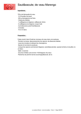 Saut&eacute; de veau Marengo
Ingredients :

750 g de blanquette de veau
 10 cl bouillon de boeuf
 250 g champignons de Paris
 3 &eacute;chalotes
 1 cuill&egrave;re &agrave; caf&eacute; farine
 4 cuill&egrave;res &agrave; soupe huile
 2 pinc&eacute;e persil hach&eacute;
 2 tomates
 10 cl vin blanc



Preparation :

Faites revenir dans l'huile les morceaux de veau dans une sauteuse
 Pendant ce temps, &eacute;pluchez les oignons, les &eacute;chalotes
 Lavez les tomates et nettoyez les champignons.
 Ajoutez le tout dans la sauteuse.
 Lorsque les oignons commencent &agrave; caram&eacute;liser, ajoutez la farine, le bouillon, le
vin blanc
 Salez et poivrez
 Couvrez et faites cuire environ 1h30 &agrave; feu doux
 Parsemez de persil et servez accompagn&eacute; de riz




                       La cuisine d'Annie - Livre de recettes - Tome 1 - Page 465/570
 
