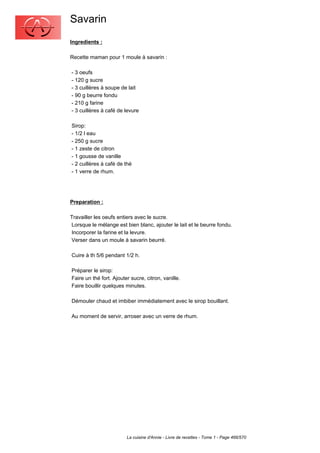 Savarin
Ingredients :

Recette maman pour 1 moule à savarin :

- 3 oeufs
- 120 g sucre
- 3 cuillères à soupe de lait
- 90 g beurre fondu
- 210 g farine
- 3 cuillères à café de levure

Sirop:
- 1/2 l eau
- 250 g sucre
- 1 zeste de citron
- 1 gousse de vanille
- 2 cuillères à café de thé
- 1 verre de rhum.




Preparation :

Travailler les oeufs entiers avec le sucre.
Lorsque le mélange est bien blanc, ajouter le lait et le beurre fondu.
Incorporer la farine et la levure.
Verser dans un moule à savarin beurré.

Cuire à th 5/6 pendant 1/2 h.

Préparer le sirop:
Faire un thé fort. Ajouter sucre, citron, vanille.
Faire bouillir quelques minutes.

Démouler chaud et imbiber immédiatement avec le sirop bouillant.

Au moment de servir, arroser avec un verre de rhum.




                         La cuisine d'Annie - Livre de recettes - Tome 1 - Page 466/570
 