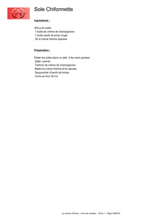Sole Chifonnette
Ingredients :

300 g de soles
 1 boite de crème de champignons
 1 boite oeufs de lump rouge
 30 cl crème fraîche épaisse



Preparation :

Etaler les soles dans un plat à feu sans graisse.
Saler, poivrer
Tartiner de crème de champignons
Battre la crème fraîche et la rajouter
Saupoudrer d'oeufs de lumps.
Cuire au four 30 mn




                        La cuisine d'Annie - Livre de recettes - Tome 1 - Page 468/570
 