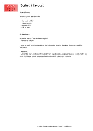 Sorbet à l'avocat
Ingredients :

Pour un grand bol de sorbet:

- 3 avocats MURS
- 4 citrons verts
- 50 g de sucre
- 100 ml eau.



Preparation :

Eplucher les avocats; retirer les noyaux.
Presser les citrons.

 Mixer la chair des avocats avec le sucre, le jus de citron et l'eau pour obtenir un mélange
onctueux.

 Attention:
 Utiliser des ingrédients bien frais; sinon faire la préparation un peu en avance pour la mettre au
frais avant de la passer en sorbetière environ 15 mn (avec mon modèle!)




                        La cuisine d'Annie - Livre de recettes - Tome 1 - Page 469/570
 