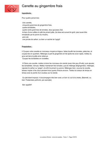 Canette au gingembre frais
Ingredients :

Pour quatre personnes:

 Une canette,
 cinquante grammes de gingembre frais,
 quatre échalottes,
 quatre cents grammes de tomates, deux gousses d'ail,
 le tiers d'une cuillère à café de piment pâte, (la dose est suivant le goût, peut aussi être
remplacée par le poivre du moulin),
 gros sel,
 une pincée de safran, ou bien un sachet de 'spigol'.



Preparation :

I/ Coupez votre canette en morceaux moyens et égaux, faites bouillir les tomates, pelez-les, et
coupez-les en quartiers. Mélangez à part le gingembre et l'ail aprés les avoir rapés, mettez du
gros sel dans la pâte ainsi obtenue.
 Coupez les échalottes en rondelles.

 II/ Dans une cocotte, mettez à dorer les morceaux de viande (avec très peu d'huile), puis ajoutez
les échalottes, remuez. Mettez maintenant les tomates, puis le mélange ail/gingembre, mélangez,
rajoutez le safran ou 'spigol', et enfin le piment ou poivre. Mélangez bien, couvrez la cocotte,
laissez mijoter à feu doux pendant trois quarts d'heure environ. Testez la cuisson de temps en
temps avec la pointe d'un couteau sur la viande.

 Ce plat étant tropical, il s'accompagne trés bien avec un bon riz cuit à la créole, (Basmati, ou
bien Thailandais parfumé, par exemple).

Bon appétit!!




                         La cuisine d'Annie - Livre de recettes - Tome 1 - Page 47/570
 