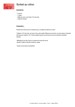 Sorbet au citron
Ingredients :

- 3 citrons
 - 1 zeste
 - 200g de sucre pour faire 1/2 l de sirop
 - 2 blancs d'oeufs.




Preparation :

Presser les citrons pour en extraire le jus, et râper le zeste d'un citron.

 Préparer 1/2 l de sirop de sucre. Pour cela mettre 200g de sucre dans un verre doseur et ajouter
de l'eau pour obtenir 1/2 l. Faire chauffer jusqu'à ce que tout le sucre se dissolve et laisser
refroidir.

Mélanger le jus des citrons, le zeste et le sirop de sucre.
Ajouter 2 blancs d'oeufs montés en neige.

Verser le tout dans la sorbetière.




                         La cuisine d'Annie - Livre de recettes - Tome 1 - Page 470/570
 