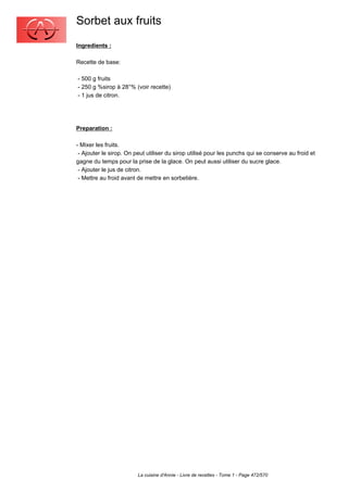 Sorbet aux fruits
Ingredients :

Recette de base:

- 500 g fruits
- 250 g %sirop à 28°% (voir recette)
- 1 jus de citron.




Preparation :

- Mixer les fruits.
 - Ajouter le sirop. On peut utiliser du sirop utilisé pour les punchs qui se conserve au froid et
gagne du temps pour la prise de la glace. On peut aussi utiliser du sucre glace.
 - Ajouter le jus de citron.
 - Mettre au froid avant de mettre en sorbetière.




                         La cuisine d'Annie - Livre de recettes - Tome 1 - Page 472/570
 