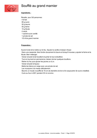 Soufflé au grand marnier
Ingredients :

Recette pour 5/6 personnes:
4 dl lait
80 g sucre
50 g beurre
50 g farine
15 g fécule
4 oeufs
1 sachet sucre vanillé
1 pincée de sel
1/2 dl de grand marnier.



Preparation :

Sucrer le lait et le mettre sur le feu. Ajouter la vanille et laisser infuser.
 Dans une casserole, faire fondre doucement le beurre et lorsqu'il mousse y ajouter la farine et la
fécule. Bien mélanger.
 Verser ensuite le lait bouillant et porter le tout à ébullition.
 Tout en tournant en permanence, laisser donner quelques bouillons.
 Retirer du feu puis ajouter les jaunes un à un.
 Verser ensuite la liqueur.
 Battre les blancs en neige avec une pincée de sel.
 Les incorporer à la masse délicatement.
 Beurrer un moule à soufflé de 16 cm de diamètre environ et le saupoudrer de sucre cristallisé.
 Cuire au four à 200° pendant 35 mn environ.




                        La cuisine d'Annie - Livre de recettes - Tome 1 - Page 474/570
 