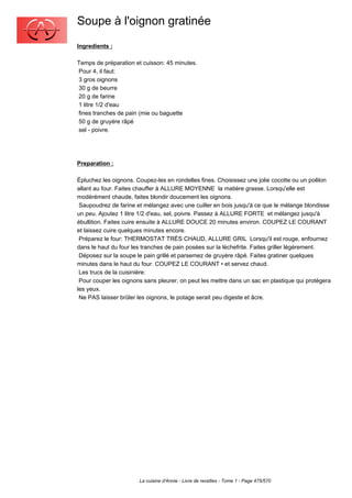 Soupe à l'oignon gratinée
Ingredients :

Temps de préparation et cuisson: 45 minutes.
Pour 4, il faut:
3 gros oignons
30 g de beurre
20 g de farine
1 litre 1/2 d'eau
fines tranches de pain (mie ou baguette
50 g de gruyère râpé
sel - poivre.




Preparation :

Épluchez les oignons. Coupez-les en rondelles fines. Choisissez une jolie cocotte ou un poêlon
allant au four. Faites chauffer à ALLURE MOYENNE la matière grasse. Lorsqu'elle est
modérément chaude, faites blondir doucement les oignons.
 Saupoudrez de farine et mélangez avec une cuiller en bois jusqu'à ce que le mélange blondisse
un peu. Ajoutez 1 litre 1/2 d'eau, sel, poivre. Passez à ALLURE FORTE et mélangez jusqu'à
ébullition. Faites cuire ensuite à ALLURE DOUCE 20 minutes environ. COUPEZ LE COURANT
et laissez cuire quelques minutes encore.
 Préparez le four: THERMOSTAT TRÈS CHAUD, ALLURE GRIL Lorsqu'il est rouge, enfournez
dans le haut du four les tranches de pain posées sur la lèchefrite. Faites griller légèrement.
 Déposez sur la soupe le pain grillé et parsemez de gruyère râpé. Faites gratiner quelques
minutes dans le haut du four. COUPEZ LE COURANT • et servez chaud.
 Les trucs de la cuisinière:
 Pour couper les oignons sans pleurer, on peut les mettre dans un sac en plastique qui protégera
les yeux.
 Ne PAS laisser brûler les oignons, le potage serait peu digeste et âcre.




                       La cuisine d'Annie - Livre de recettes - Tome 1 - Page 475/570
 