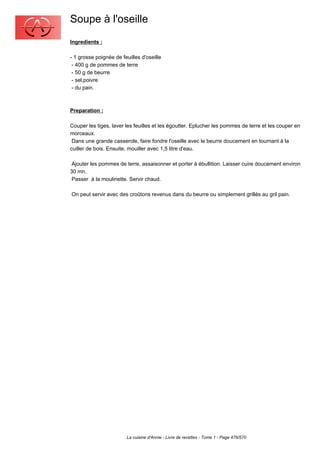 Soupe à l'oseille
Ingredients :

- 1 grosse poignée de feuilles d'oseille
 - 400 g de pommes de terre
 - 50 g de beurre
 - sel,poivre
 - du pain.



Preparation :

Couper les tiges, laver les feuilles et les égoutter. Eplucher les pommes de terre et les couper en
morceaux.
 Dans une grande casserole, faire fondre l'oseille avec le beurre doucement en tournant à la
cuiller de bois. Ensuite, mouiller avec 1,5 litre d'eau.

 Ajouter les pommes de terre, assaisonner et porter à ébullition. Laisser cuire doucement environ
30 mn.
 Passer à la moulinette. Servir chaud.

On peut servir avec des croûtons revenus dans du beurre ou simplement grillés au gril pain.




                        La cuisine d'Annie - Livre de recettes - Tome 1 - Page 476/570
 
