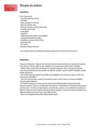 Soupe au pistou
Ingredients :

Pour 8 personnes:
2 grosses pommes de terre
3 carottes
300 g. de céleri en branche
300 g de haricots verts
200 g de haricots en grains blancs frais
3 tomates bien mûres
3 courgettes
2 Oignons
120g.de gros vermicelle ou de spaghetti
1 poignée de feuilles de basilic
6 cuillerées à soupe d'huile d'olive
6 gousses d'ail
sel - poivre
parmesan râpé (à volonté).

On peut faire varier la quantité et la variété des légumes en fonction de ce que l'on a.




Preparation :

Préparer les légumes : éplucher les haricots verts, les pommes de terre, les carottes, les oignons
et le céleri qui seront coupés en dés, épépiner et concasser les tomates et les courgettes.
  Mettre 2 litres et demi d'eau froide dans une grande casserole, saler, y plonger les haricots
verts, les pommes de terre, les carottes, les oignons, le céleri, couvrir et porter à ébullition; laisser
bouillir doucement.
  Dix minutes plus tard, ajouter les tomates, les courgettes et les haricots en grains. Porter une
seconde fois à ébullition.
  Vers la fin de la cuisson, verser le vermicelle en pluie, tourner. Porter à nouveau à ébullition
jusqu'à cuisson définitive.
 Le PISTOU: Pendant ce temps, piler au mortier les feuilles de basilic et les gousses d'ail
finement coupées. Verser sur la pâte lisse ainsi obtenue, l'huile d'olive en l'incorporant doucement
(comme pour « monter une mayonnaise) ; en dernier lieu, ajouter 2 ou 3 cuillerées du bouillon de
légumes. Avant de servir, placer cette sauce dans la soupière, verser doucement le bouillon et les
légumes dessus en tournant avec une cuillère de bois.
  Servir accompagné de parmesan râpé présenté à part.




                         La cuisine d'Annie - Livre de recettes - Tome 1 - Page 477/570
 