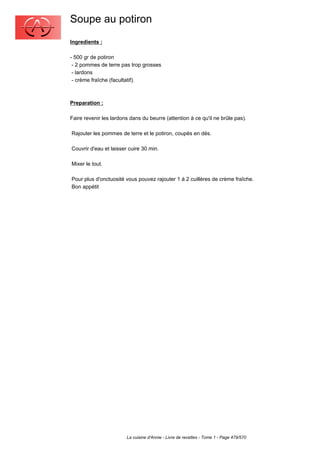 Soupe au potiron
Ingredients :

- 500 gr de potiron
 - 2 pommes de terre pas trop grosses
 - lardons
 - crème fraîche (facultatif).



Preparation :

Faire revenir les lardons dans du beurre (attention à ce qu'il ne brûle pas).

Rajouter les pommes de terre et le potiron, coupés en dés.

Couvrir d'eau et laisser cuire 30 min.

Mixer le tout.

Pour plus d'onctuosité vous pouvez rajouter 1 à 2 cuillères de crème fraîche.
Bon appétit




                        La cuisine d'Annie - Livre de recettes - Tome 1 - Page 479/570
 