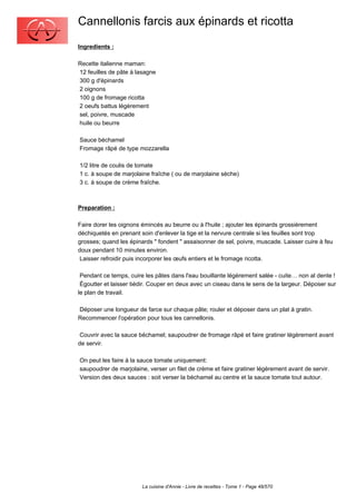 Cannellonis farcis aux épinards et ricotta
Ingredients :

Recette italienne maman:
12 feuilles de pâte à lasagne
300 g d'épinards
2 oignons
100 g de fromage ricotta
2 oeufs battus légèrement
sel, poivre, muscade
huile ou beurre

Sauce béchamel
Fromage râpé de type mozzarella

1/2 litre de coulis de tomate
1 c. à soupe de marjolaine fraîche ( ou de marjolaine sèche)
3 c. à soupe de crème fraîche.



Preparation :

Faire dorer les oignons émincés au beurre ou à l'huile ; ajouter les épinards grossièrement
déchiquetés en prenant soin d'enlever la tige et la nervure centrale si les feuilles sont trop
grosses; quand les épinards " fondent " assaisonner de sel, poivre, muscade. Laisser cuire à feu
doux pendant 10 minutes environ.
 Laisser refroidir puis incorporer les œufs entiers et le fromage ricotta.

 Pendant ce temps, cuire les pâtes dans l'eau bouillante légèrement salée - cuite… non al dente !
 Égoutter et laisser tiédir. Couper en deux avec un ciseau dans le sens de la largeur. Déposer sur
le plan de travail.

Déposer une longueur de farce sur chaque pâte; rouler et déposer dans un plat à gratin.
Recommencer l'opération pour tous les cannellonis.

 Couvrir avec la sauce béchamel; saupoudrer de fromage râpé et faire gratiner légèrement avant
de servir.

On peut les faire à la sauce tomate uniquement:
saupoudrer de marjolaine, verser un filet de crème et faire gratiner légèrement avant de servir.
Version des deux sauces : soit verser la béchamel au centre et la sauce tomate tout autour.




                        La cuisine d'Annie - Livre de recettes - Tome 1 - Page 48/570
 