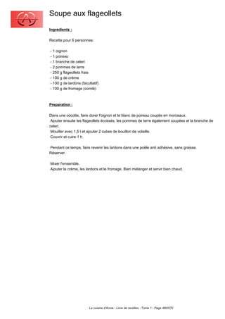 Soupe aux flageollets
Ingredients :

Recette pour 6 personnes:

- 1 oignon
- 1 poireau
- 1 branche de celeri
- 2 pommes de terre
- 250 g flageollets frais
- 100 g de crème
- 100 g de lardons (facultatif)
- 100 g de fromage (comté)



Preparation :

Dans une cocotte, faire dorer l'oignon et le blanc de poireau coupés en morceaux.
 Ajouter ensuite les flageollets écossés, les pommes de terre également coupées et la branche de
celeri.
 Mouiller avec 1,5 l et ajouter 2 cubes de bouillon de volaille.
 Couvrir et cuire 1 h.

Pendant ce temps, faire revenir les lardons dans une poêle anti adhésive, sans graisse.
Réserver.

Mixer l'ensemble.
Ajouter la crème, les lardons et le fromage. Bien mélanger et servir bien chaud.




                        La cuisine d'Annie - Livre de recettes - Tome 1 - Page 480/570
 