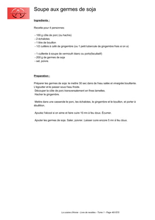 Soupe aux germes de soja
Ingredients :

Recette pour 4 personnes:

- 100 g côte de porc (ou hachis)
- 2 échalotes
- 1 litre de bouillon
- 1/2 cuillère à café de gingembre (ou 1 petit tubercule de gingembre frais si on a)

- 1 cuillerée à soupe de vermouth blanc ou porto(facultatif)
- 200 g de germes de soja
- sel, poivre.




Preparation :

Préparer les germes de soja: le mettre 30 sec dans de l'eau salée et vinaigrée bouillante.
L'égoutter et le passer sous l'eau froide.
 Découper la côte de porc transversalement en fines lamelles.
 Hacher le gingembre.

 Mettre dans une casserole le porc, les échalotes, le gingembre et le bouillon, et porter à
ébullition.

Ajoutez l'alcool si on aime et faire cuire 10 mn à feu doux. Écumer.

Ajouter les germes de soja. Saler, poivrer. Laisser cuire encore 5 mn à feu doux.




                        La cuisine d'Annie - Livre de recettes - Tome 1 - Page 481/570
 