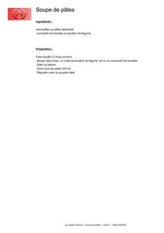 Soupe de pâtes
Ingredients :

vermicelles ou pâtes alphabets
 concentré de tomates ou bouillon de légume




Preparation :

Faire bouillir 2 l d'eau environ.
Ajouter dans l'eau, un cube de bouillon de légume et/ ou du concentré de tomates.
Saler au besoin.
Faire cuire les pâtes 3/4 mn
Déguster avec du gruyère râpé.




                       La cuisine d'Annie - Livre de recettes - Tome 1 - Page 482/570
 
