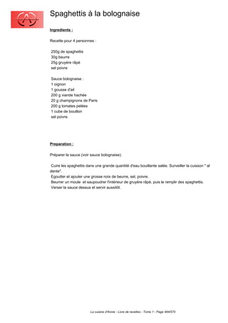 Spaghettis à la bolognaise
Ingredients :

Recette pour 4 personnes :

250g de spaghettis
30g beurre
25g gruyère râpé
sel poivre

Sauce bolognaise :
1 oignon
1 gousse d'ail
200 g viande hachée
20 g champignons de Paris
200 g tomates pelées
1 cube de bouillon
sel poivre.




Preparation :

Préparer la sauce (voir sauce bolognaise).

 Cuire les spaghettis dans une grande quantité d'eau bouillante salée. Surveiller la cuisson " al
dente".
 Egoutter et ajouter une grosse noix de beurre, sel, poivre.
 Beurrer un moule et saupoudrer l'intérieur de gruyère râpé, puis le remplir des spaghettis.
 Verser la sauce dessus et servir aussitôt.




                        La cuisine d'Annie - Livre de recettes - Tome 1 - Page 484/570
 