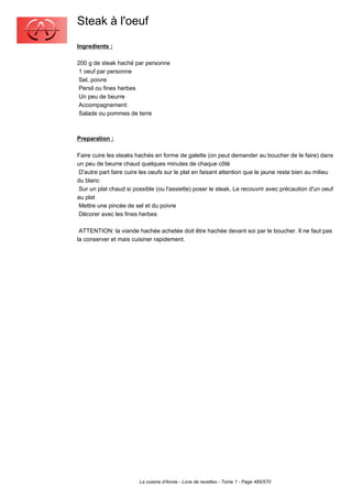 Steak à l'oeuf
Ingredients :

200 g de steak haché par personne
 1 oeuf par personne
 Sel, poivre
 Persil ou fines herbes
 Un peu de beurre
 Accompagnement:
 Salade ou pommes de terre



Preparation :

Faire cuire les steaks hachés en forme de galette (on peut demander au boucher de le faire) dans
un peu de beurre chaud quelques minutes de chaque côté
 D'autre part faire cuire les oeufs sur le plat en faisant attention que le jaune reste bien au milieu
du blanc
 Sur un plat chaud si possible (ou l'assiette) poser le steak, Le recouvrir avec précaution d'un oeuf
au plat
 Mettre une pincée de sel et du poivre
 Décorer avec les fines herbes

 ATTENTION: la viande hachée achetée doit être hachée devant soi par le boucher. Il ne faut pas
la conserver et mais cuisiner rapidement.




                        La cuisine d'Annie - Livre de recettes - Tome 1 - Page 485/570
 