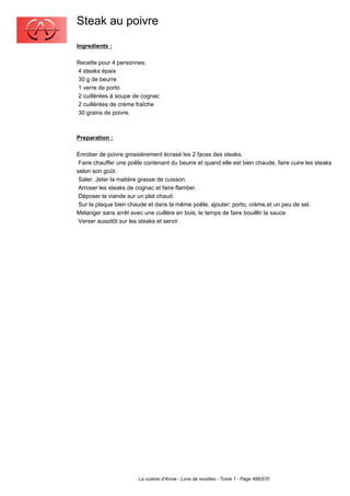 Steak au poivre
Ingredients :

Recette pour 4 personnes:
4 steaks épais
30 g de beurre
1 verre de porto
2 cuillèrées à soupe de cognac
2 cuillèrées de crème fraîche
30 grains de poivre.



Preparation :

Enrober de poivre grossièrement écrasé les 2 faces des steaks.
 Faire chauffer une poêle contenant du beurre et quand elle est bien chaude, faire cuire les steaks
selon son goût.
 Saler. Jeter la matière grasse de cuisson.
 Arroser les steaks de cognac et faire flamber.
 Déposer la viande sur un plat chaud.
 Sur la plaque bien chaude et dans la même poêle, ajouter: porto, crème,et un peu de sel.
Mélanger sans arrêt avec une cuillère en bois, le temps de faire bouilllir la sauce.
 Verser aussitôt sur les steaks et servir.




                        La cuisine d'Annie - Livre de recettes - Tome 1 - Page 486/570
 