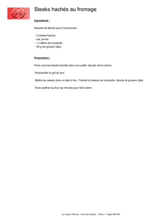 Steaks hachés au fromage
Ingredients :

Recette de Mamie pour 2 personnes:

- 2 steaks hachés
- sel, poivre
- 1 cuillère de moutarde
- 50 g de gruyère râpé.



Preparation :

Faire cuire les steaks hachés dans une poêle. Ajouter sel et poivre.

Préchauffer le gril du four.

Mettre les steaks dans un plat à four. Tartiner le dessus de moutarde. Ajouter le gruyère râpé.

Faire gratiner au four qq minutes pour faire dorer.




                        La cuisine d'Annie - Livre de recettes - Tome 1 - Page 487/570
 