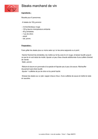 Steaks marchand de vin
Ingredients :

Recette pour 6 personnes:

-6 steaks de 150 g environ

- 3 dl de Bordeaux rouge
- 125 g beurre à température ambiante
- 40 g échalotes
- 1 jus de citron
- persil
- sel, poivre.



Preparation :

Faire griller les steaks plus ou moins selon qu' on les aime saignants ou à point.

 Hacher finement les échalottes, les mettre sur le feu avec le vin rouge, et laisser bouillir jusqu'à
ce que le vin soit réduit de moitié. Ajouter un peu d'eau chaude additionnée d'une cuillère d'extrait
de viande.
 Saler, poivrer.

 Réduire le beurre en pommade à la spatule et l'ajouter peu à peu à la sauce. Réchauffer
doucement sans faire bouillir.
 Ajouter 1 cuillèrée de jus de citron et du persil haché.

 Dresser les steaks sur un plat. napper chacun d'eux d'une cuillérée de sauce et mettre le reste
en saucière.




                        La cuisine d'Annie - Livre de recettes - Tome 1 - Page 488/570
 