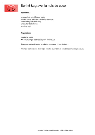 Surimi &agrave; la noix de coco
Ingredients :

un paquet de surimi Saveur crabe
 un petit bol de noix de coco r&acirc;p&eacute;
 une cuill&egrave;re de curry
 une cuiller de Colombo
 un citron vert



Preparation :

Pressez le citron.
M&eacute;langer les &eacute;pices avec le jus.

D&eacute;coupez le surimi en b&acirc;tonnets de 15 mm de long.

Tremper les morceaux dans le jus puis les rouler dans la noix de coco r&acirc;p&eacute;.




                        La cuisine d'Annie - Livre de recettes - Tome 1 - Page 489/570
 