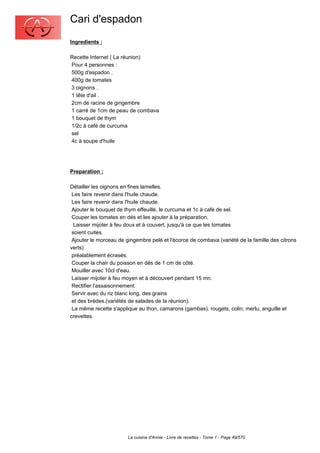Cari d'espadon
Ingredients :

Recette Internet ( La réunion)
Pour 4 personnes :
500g d'espadon .
400g de tomates
3 oignons .
1 tête d'ail .
2cm de racine de gingembre
1 carré de 1cm de peau de combava
1 bouquet de thym
1/2c à café de curcuma
sel
4c à soupe d'huile




Preparation :

Détailler les oignons en fines lamelles.
 Les faire revenir dans l'huile chaude.
 Les faire revenir dans l'huile chaude.
 Ajouter le bouquet de thym effeuillé, le curcuma et 1c à café de sel.
 Couper les tomates en dés et les ajouter à la préparation.
  Laisser mijoter à feu doux et à couvert, jusqu'à ce que les tomates
 soient cuites.
 Ajouter le morceau de gingembre pelé et l'écorce de combava (variété de la famille des citrons
verts)
 préalablement écrasés.
 Couper la chair du poisson en dés de 1 cm de côté.
 Mouiller avec 10cl d'eau.
 Laisser mijoter à feu moyen et à découvert pendant 15 mn.
 Rectifier l'assaisonnement.
 Servir avec du riz blanc long, des grains
 et des brèdes.(variétés de salades de la réunion).
 La même recette s'applique au thon, camarons (gambas), rougets, colin, merlu, anguille et
crevettes.




                        La cuisine d'Annie - Livre de recettes - Tome 1 - Page 49/570
 