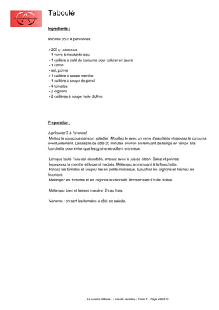 Taboulé
Ingredients :

Recette pour 4 personnes:

- 200 g couscous
- 1 verre à moutarde eau
- 1 cuillère à café de curcuma pour colorer en jaune
- 1 citron
- sel, poivre
- 1 cuillère à soupe menthe
- 1 cuillère à soupe de persil
- 4 tomates
- 2 oignons
- 2 cuillères à soupe huile d'olive.




Preparation :

A préparer 3 à l'avance!
 Mettez le couscous dans un saladier. Mouillez le avec un verre d’eau tiède et ajoutez le curcuma
éventuellement. Laissez le de côté 30 minutes environ en remuant de temps en temps à la
fourchette pour éviter que les grains se collent entre eux.

 Lorsque toute l’eau est absorbée, arrosez avec le jus de citron. Salez et poivrez.
 Incorporez la menthe et le persil hachés. Mélangez en remuant à la fourchette.
 Rincez les tomates et coupez les en petits morceaux. Epluchez les oignons et hachez les
finement.
 Mélangez les tomates et les oignons au taboulé. Arrosez avec l’huile d’olive.

Mélangez bien et laissez macérer 2h au frais.

Variante : on sert les tomates à côté en salade.




                       La cuisine d'Annie - Livre de recettes - Tome 1 - Page 490/570
 