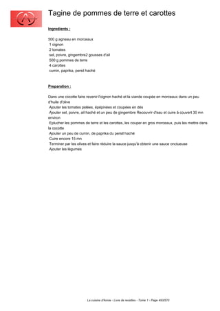 Tagine de pommes de terre et carottes
Ingredients :

500 g agneau en morceaux
 1 oignon
 2 tomates
 sel, poivre, gingembre2 gousses d'ail
 500 g pommes de terre
 4 carottes
 cumin, paprika, persil haché



Preparation :

Dans une cocotte faire revenir l'oignon haché et la viande coupée en morceaux dans un peu
d'huile d'olive
 Ajouter les tomates pelées, épépinées et coupées en dés
 Ajouter sel, poivre, ail haché et un peu de gingembre Recouvrir d'eau et cuire à couvert 30 mn
environ
 Eplucher les pommes de terre et les carottes, les couper en gros morceaux, puis les mettre dans
la cocotte
 Ajouter un peu de cumin, de paprika du persil haché
 Cuire encore 15 mn
 Terminer par les olives et faire réduire la sauce jusqu'à obtenir une sauce onctueuse
 Ajouter les légumes




                       La cuisine d'Annie - Livre de recettes - Tome 1 - Page 493/570
 