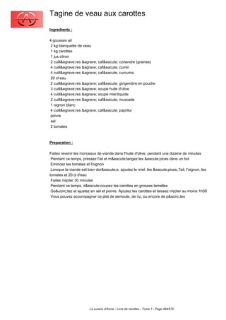 Tagine de veau aux carottes
Ingredients :

4 gousses ail
 2 kg blanquette de veau
 1 kg carottes
 1 jus citron
 2 cuill&egrave;res &agrave; caf&eacute; coriandre (graines)
 4 cuill&egrave;res &agrave; caf&eacute; cumin
 4 cuill&egrave;res &agrave; caf&eacute; curcuma
 20 cl eau
 2 cuill&egrave;res &agrave; caf&eacute; gingembre en poudre
 3 cuill&egrave;res &agrave; soupe huile d'olive
 4 cuill&egrave;res &agrave; soupe miel liquide
 2 cuill&egrave;res &agrave; caf&eacute; muscade
 1 oignon blanc
 4 cuill&egrave;res &agrave; caf&eacute; paprika
 poivre
 sel
 2 tomates



Preparation :

Faites revenir les morceaux de viande dans l'huile d'olive, pendant une dizaine de minutes
 Pendant ce temps, pressez l'ail et m&eacute;langez les &eacute;pices dans un bol
 Emincez les tomates et l'oignon
 Lorsque la viande est bien dor&eacute;e, ajoutez le miel, les &eacute;pices, l'ail, l'oignon, les
tomates et 20 cl d'eau
 Faites mijoter 30 minutes
 Pendant ce temps, d&eacute;coupez les carottes en grosses lamelles
 Go&ucirc;tez et ajustez en sel et poivre. Ajoutez les carottes et laissez mijoter au moins 1h30
 Vous pouvez accompagner ce plat de semoule, de riz, ou encore de p&acirc;tes




                        La cuisine d'Annie - Livre de recettes - Tome 1 - Page 494/570
 