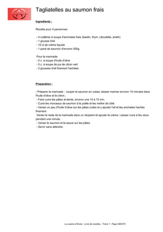 Tagliatelles au saumon frais
Ingredients :

Recette pour 4 personnes:

- 4 cuillères à soupe d'aromates frais (basilic, thym, ciboulette, aneth)
- 1 gousse d'ail
- 10 cl de crème liquide
- 1 pavé de saumon d'environ 500g

Pour la marinade:
- 5 c. à soupe d'huile d'olive
- 5 c. à soupe de jus de citron vert
- 2 gousses d'ail finement hachées.




Preparation :

- Préparer la marinade : couper le saumon en cubes, laisser mariner environ 15 minutes dans
l'huile d'olive et le citron..
 - Faire cuire les pâtes al dente, environ une 10 à 15 min.
 - Cuire les morceaux de saumon à la poêle et les mettre de côté.
 - Verser un peu d'huile d'olive sur les pâtes cuites et y ajouter l'ail et les aromates hachés
finement.
 Verser le reste de la marinade dans un récipient et ajouter la crème. Laisser cuire à feu doux
pendant une minute.
 - Verser le saumon et la sauce sur les pâtes.
 - Servir sans attendre.




                        La cuisine d'Annie - Livre de recettes - Tome 1 - Page 495/570
 