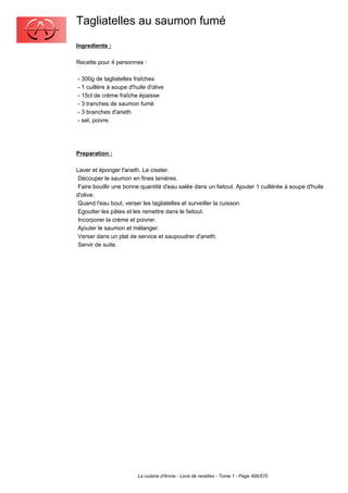 Tagliatelles au saumon fumé
Ingredients :

Recette pour 4 personnes :

- 300g de tagliatelles fraîches
- 1 cuillère à soupe d'huile d'olive
- 15cl de crème fraîche épaisse
- 3 tranches de saumon fumé
- 3 branches d'aneth
- sel, poivre.




Preparation :

Laver et éponger l'aneth. Le ciseler.
 Découper le saumon en fines lanières.
 Faire bouillir une bonne quantité d'eau salée dans un faitout. Ajouter 1 cuillérée à soupe d'huile
d'olive.
 Quand l'eau bout, verser les tagliatelles et surveiller la cuisson.
 Egoutter les pâtes et les remettre dans le faitout.
 Incorporer la crème et poivrer.
 Ajouter le saumon et mélanger.
 Verser dans un plat de service et saupoudrer d'aneth.
 Servir de suite.




                         La cuisine d'Annie - Livre de recettes - Tome 1 - Page 496/570
 