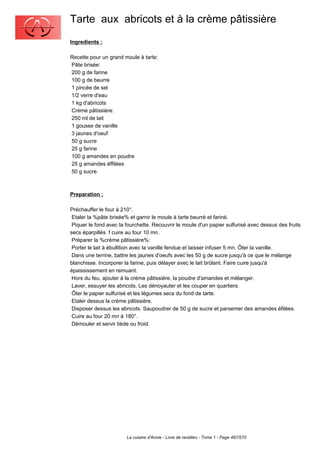 Tarte aux abricots et à la crème pâtissière
Ingredients :

Recette pour un grand moule à tarte:
Pâte brisée:
200 g de farine
100 g de beurre
1 pincée de sel
1/2 verre d'eau
1 kg d'abricots
Crème pâtissière:
250 ml de lait
1 gousse de vanille
3 jaunes d'oeuf
50 g sucre
25 g farine
100 g amandes en poudre
25 g amandes éffilées
50 g sucre.



Preparation :

Préchauffer le four à 210°.
 Etaler la %pâte brisée% et garnir le moule à tarte beurré et fariné.
 Piquer le fond avec la fourchette. Recouvrir le moule d'un papier sulfurisé avec dessus des fruits
secs éparpillés f cuire au four 10 mn.
 Préparer la %crème pâtissière%:
 Porter le lait à ébullition avec la vanille fendue et laisser infuser 5 mn. Ôter la vanille.
 Dans une terrine, battre les jaunes d'oeufs avec les 50 g de sucre jusqu'à ce que le mélange
blanchisse. Incorporer la farine, puis délayer avec le lait brûlant. Faire cuire jusqu'à
épaississement en remuant.
 Hors du feu, ajouter à la crème pâtissière, la poudre d'amandes et mélanger.
 Laver, essuyer les abricots. Les dénoyauter et les couper en quartiers.
 Ôter le papier sulfurisé et les légumes secs du fond de tarte.
 Etaler dessus la crème pâtissière.
 Disposer dessus les abricots. Saupoudrer de 50 g de sucre et parsemer des amandes éfilées.
 Cuire au four 20 mn à 180°.
 Démouler et servir tiède ou froid.




                        La cuisine d'Annie - Livre de recettes - Tome 1 - Page 497/570
 