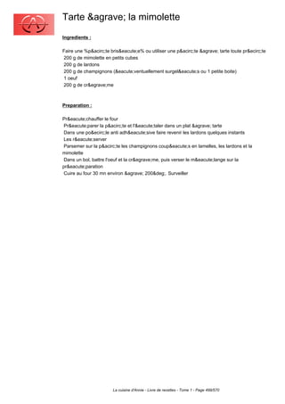 Tarte &agrave; la mimolette
Ingredients :

Faire une %p&acirc;te bris&eacute;e% ou utiliser une p&acirc;te &agrave; tarte toute pr&ecirc;te
200 g de mimolette en petits cubes
200 g de lardons
200 g de champignons (&eacute;ventuellement surgel&eacute;s ou 1 petite boite)
1 oeuf
200 g de cr&egrave;me



Preparation :

Pr&eacute;chauffer le four
 Pr&eacute;parer la p&acirc;te et l'&eacute;taler dans un plat &agrave; tarte
 Dans une po&ecirc;le anti adh&eacute;sive faire revenir les lardons quelques instants
 Les r&eacute;server
 Parsemer sur la p&acirc;te les champignons coup&eacute;s en lamelles, les lardons et la
mimolette
 Dans un bol, battre l'oeuf et la cr&egrave;me, puis verser le m&eacute;lange sur la
pr&eacute;paration
 Cuire au four 30 mn environ &agrave; 200&deg;. Surveiller




                       La cuisine d'Annie - Livre de recettes - Tome 1 - Page 499/570
 