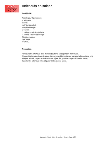 Artichauts en salade
Ingredients :

Recette pour 4 personnes:
4 artichauts
Sauce:
soit %vinaigrette%
soit pour changer:
2 yaourts
1 cuillère à café de moutarde
1 cuillère à soupe de vinaigre
Noix de muscade
Sel, poivre
Cerfeuil.



Preparation :

Faire cuire les artichauts dans de l’eau bouillante salée pendant 30 minutes.
 Pendant ce temps préparer la sauce dans un grand bol: mélanger les yaourts,la moutarde et le
vinaigre. Ajouter un peu de noix muscade râpée, sel, poivre et un peu de cerfeuil haché.
 Egoutter les artichauts et les déguster tièdes avec la sauce.




                        La cuisine d'Annie - Livre de recettes - Tome 1 - Page 5/570
 
