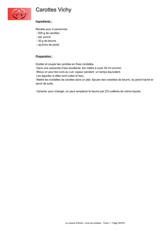 Carottes Vichy
Ingredients :

Recette pour 4 personnes :
- 500 g de carottes
- sel, poivre
- 30 g de beurre
- qq brins de persil.



Preparation :

Gratter et couper les carottes en fines rondelles.
 Dans une casserole d’eau bouillante, les mettre à cuire 35 mn environ.
 Mieux on peut les cuire au cuit- vapeur pendant un temps équivalent.
 Les égoutter si elles sont cuites à l’eau.
 Mettre les rondelles de carottes dans un plat. Ajouter des noisettes de beurre, du persil haché et
servir de suite.

Variante: pour changer, on peut remplacer le beurre par 2/3 cuillères de crème liquide.




                        La cuisine d'Annie - Livre de recettes - Tome 1 - Page 50/570
 