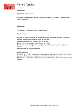 Tarte à l'endive
Ingredients :

Pâte: beurre, farine, sel, eau.

 Garniture: 2 belles endives, 1 oignon, 2 échalotes, du sucre, du vin blanc, 1 bouillon kub, du
vinaigre balsamique.




Preparation :

Pour la pâte: (cf. recette site "bases":%pâte brisée%).

Pour la garniture:

 Eplucher les endives et séparer les feuilles. Placer dans le panier de la cocotte. Eplucher les
échalotes et l'oignon, placer dans le panier de la cocotte.
 Mettre sous pression avec un peu de gros sel au fond.
 Laisser cuire 10mn après que cela ait commencé à siffler
 Ensuite faire revenir les légumes avec un peu de vin blanc, de sucre, et 1/2 bouillon kub.
Réduire.
 Rajouter un peu de vinaigre balsamique.

 Pendant ce temps,
 Précuire la pâte à 180°C en plaçant un objet lourd de sorte à ce qu'elle ne gonfle pas. Placer les
légumes sur la pâte, rajouter quelques noisettes de beurre et un rien de sucre.
 Mettre au four quelques minutes pour faire caraméliser. Servir chaud, avec une salade verte par
exemple.




                         La cuisine d'Annie - Livre de recettes - Tome 1 - Page 500/570
 