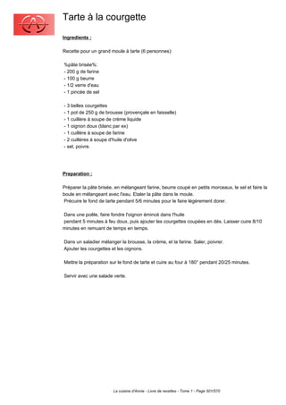 Tarte à la courgette
Ingredients :

Recette pour un grand moule à tarte (6 personnes):

%pâte brisée%:
- 200 g de farine
- 100 g beurre
- 1/2 verre d'eau
- 1 pincée de sel

- 3 belles courgettes
- 1 pot de 250 g de brousse (provençale en faisselle)
- 1 cuillère à soupe de crème liquide
- 1 oignon doux (blanc par ex)
- 1 cuillère à soupe de farine
- 2 cuillères à soupe d'huile d'olive
- sel, poivre.




Preparation :

Préparer la pâte brisée, en mélangeant farine, beurre coupé en petits morceaux, le sel et faire la
boule en mélangeant avec l'eau. Etaler la pâte dans le moule.
 Précuire le fond de tarte pendant 5/6 minutes pour le faire légèrement dorer.

Dans une poêle, faire fondre l'oignon émincé dans l'huile
pendant 5 minutes à feu doux, puis ajouter les courgettes coupées en dés. Laisser cuire 8/10
minutes en remuant de temps en temps.

Dans un saladier mélanger la brousse, la crème, et la farine. Saler, poivrer.
Ajouter les courgettes et les oignons.

Mettre la préparation sur le fond de tarte et cuire au four à 180° pendant 20/25 minutes.

Servir avec une salade verte.




                        La cuisine d'Annie - Livre de recettes - Tome 1 - Page 501/570
 
