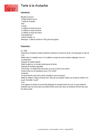 Tarte à la rhubarbe
Ingredients :

Recette Laurence :
%Pâte brisée% par ex
1 botte de rhubarbe
Flan :
2 oeufs
2 cuillères à soupe de sucre
2 cuillères à soupe de farine
2 cuillères à soupe de crème
Eventuellement:
Crème chantilly ou
Meringue : 2 blancs d'oeufs et 1OO g de sucre glace.



Preparation :

La veille:
 Eplucher la rhubarbe en faisant attention d'enlever le maximum de fils et la découper en dés de
1 cm;
 Mettre dans un saladier avec 3 à 4 cuillères à soupe de sucre et laisser dégorger une nuit.
 Le lendemain :
 Préparer la %pâte brisée%.
 Etaler la pâte sur un moule à tarte beurré et fariné.
 Disposer la rhubarbe égouttée.
 Faire le flan en battant bien les oeufs, le sucre, la farine et la crème.
 Verser le flan sur la rhubarbe et cuire 1/2 h à 200 °.
 Variantes :
 On peut décorer avec de la crème chantilly ou de la meringue:
 Battre au batteur 2 blancs d'oeufs avec 100 g de sucre glace. Etaler sue la tarte et mettre 5 mn
au gril. Surveiller le gril!!
 Truc:
 Pour gagner du temps et ne pas faire dégorger la rhubarbe toute une nuit, on peut mettre la
rhubarbe avec du sucre dans une poêle et faire cuire à feu doux; la rhubarbe rend de l'eau que
l'on jette ensuite.




                       La cuisine d'Annie - Livre de recettes - Tome 1 - Page 502/570
 