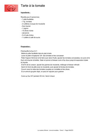 Tarte à la tomate
Ingredients :

Recette pour 6 personnes:
- 1 pâte feuilletée
- 1 kg tomates
- 2 cuillères à soupe de moutarde
- thym laurier
- 1 oignon
- 15 olives noires
- sel poivre
- 5 cl huile d'olive
- 1 cuillère à café de sucre.




Preparation :

Préchauffer le four th 7.
 Mettre la pâte feuilletée dans le plat à tarte.
 Laver et peler et épépiner 3/4 des tomates et les concasser.
 Peler l'oignon l'émincer et le faire suer dans l'huile; ajouter les tomates concassées, le sucre et le
thym et le laurier émiettés. Saler et poivrer et laisser cuire à feu doux jusqu'à évaporation totale
du liquide.
 A la fin de la cuisson, ajouter les graines de moutarde, mélanger et laisser refroidir
 Garnir le fond de pâte avec la moutarde, puis ajouter la fondue de tomates.
 Couvrir avec le reste des tomates coupées en rondelles et les olives.
 Si on aime le gruyère râpé, on peut en rajouter pour gratiner

Cuire au four th7 pendant 35 min. Servir chaud.




                         La cuisine d'Annie - Livre de recettes - Tome 1 - Page 503/570
 