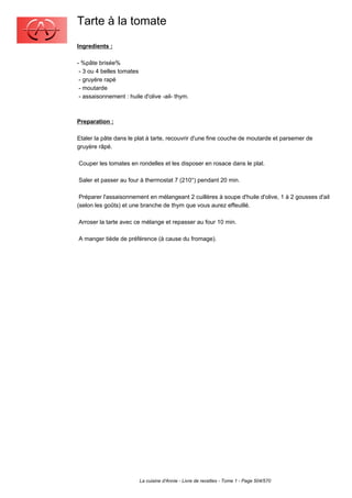 Tarte à la tomate
Ingredients :

- %pâte brisée%
 - 3 ou 4 belles tomates
 - gruyère rapé
 - moutarde
 - assaisonnement : huile d'olive -ail- thym.



Preparation :

Etaler la pâte dans le plat à tarte, recouvrir d'une fine couche de moutarde et parsemer de
gruyère râpé.

Couper les tomates en rondelles et les disposer en rosace dans le plat.

Saler et passer au four à thermostat 7 (210°) pendant 20 min.

 Préparer l'assaisonnement en mélangeant 2 cuillères à soupe d'huile d'olive, 1 à 2 gousses d'ail
(selon les goûts) et une branche de thym que vous aurez effeuillé.

Arroser la tarte avec ce mélange et repasser au four 10 min.

A manger tiède de préférence (à cause du fromage).




                         La cuisine d'Annie - Livre de recettes - Tome 1 - Page 504/570
 