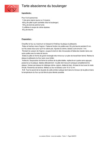 Tarte alsacienne du boulanger
Ingredients :

Pour 6 à 8 personnes
1 très gros oignon jaune ou 2 moyens
400 g de pâte à pain (achetée chez le boulanger)
100 g de lard de poitrine fumé.
3 cuillères à soupe de crème épaisse.
40 g de beurre.




Preparation :

Chauffez le four au maximum en laissant à l'intérieur la plaque à pâtisserie.
 Pelez et hachez menu l'oignon. Faites-le fondre à la poêle avec 30 g de beurre pendant 5 mn,
sur feu assez doux pour qu'il ne colore pas. Ajoutez la crème, laissez cuire encore 1 mn.
 Pendant la cuisson de l'oignon, coupez le lard en dés minuscules et faites-les rissoler dans une
autre poêle avec le reste de beurre.
 Etalez la pâte en forme de grand rectangle très mince sur un plan de travail bien fariné. Retirez la
plaque à pâtisserie du four sans vous brûler.
 Huilez-la. Saupoudrez de farine la surface de la pâte étalée, repliez-la en quatre sans appuyer;
posez-la sur la plaque, dépliez délicatement : la pâte doit recouvrir presque complètement la
plaque. Versez par-dessus le mélange crème- oignon, étalez-le bien. Arrosez le tout avec le reste
d'huile. Parsemez de lardons. Mettez au four et laissez cuire 10 à 12 mn.
 N.B. Tout le secret de la réussite de cette entrée rustique tient dans la minceur de la pâte et dans
la température du four qui dol être la plus élevée possible.




                        La cuisine d'Annie - Livre de recettes - Tome 1 - Page 506/570
 