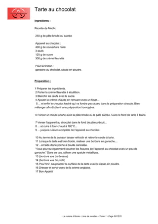 Tarte au chocolat
Ingredients :

Recette de Medhi:

250 g de pâte brisée ou sucrée

Appareil au chocolat :
400 g de couverture noire
3 œufs
125 g de sucre
300 g de crème fleurette

Pour la finition :
ganache au chocolat, cacao en poudre.



Preparation :

1 Préparer les ingrédients.
 2 Porter la crème fleurette à ébullition.
 3 Blanchir les œufs avec le sucre.
 4 Ajouter la crème chaude en remuant avec un fouet...
  5 ... et enfin le chocolat haché qui va fondre peu à peu dans la préparation chaude. Bien
mélanger afin d'obtenir une préparation homogène.

6 Foncer un moule à tarte avec la pâte brisée ou la pâte sucrée. Cuire le fond de tarte à blanc.

7 Verser l'appareil au chocolat dans le fond de pâte précuit...
8 ... et cuire à four chaud à 180°C...
9 ... jusqu'à cuisson complète de l'appareil au chocolat.

 10 Au terme de la cuisson laisser refroidir et retirer le cercle à tarte.
 11 Lorsque la tarte est bien froide, réaliser une bordure en ganache,...
 12 ...à l'aide d'une poche à douille cannelée.
 "Vous pouvez également boucher les fissures de l'appareil au chocolat avec un peu de
ganache." Dans ce cas, utiliser une spatule métallique.
 13 (bordure vue du dessus)
 14 (bordure vue de profil)
 15 Pour finir, saupoudrer la surface de la tarte avec le cacao en poudre.
 16 Dresser et servir avec de la crème anglaise.
 17 Bon Appétit




                        La cuisine d'Annie - Livre de recettes - Tome 1 - Page 507/570
 