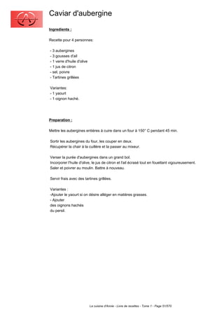 Caviar d'aubergine
Ingredients :

Recette pour 4 personnes:

- 3 aubergines
- 3 gousses d'ail
- 1 verre d'huile d'olive
- 1 jus de citron
- sel, poivre
- Tartines grillées

Variantes:
- 1 yaourt
- 1 oignon haché.




Preparation :

Mettre les aubergines entières à cuire dans un four à 150° C pendant 45 min.

Sortir les aubergines du four, les couper en deux.
Récupérer la chair à la cuillère et la passer au mixeur.

Verser la purée d'aubergines dans un grand bol.
Incorporer l'huile d'olive, le jus de citron et l'ail écrasé tout en fouettant vigoureusement.
Saler et poivrer au moulin. Battre à nouveau.

Servir frais avec des tartines grillées.

Variantes :
-Ajouter le yaourt si on désire alléger en matières grasses.
- Ajouter
des oignons hachés
du persil.




                            La cuisine d'Annie - Livre de recettes - Tome 1 - Page 51/570
 