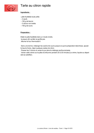 Tarte au citron rapide
Ingredients :

- pâte feuilletée toute prête
 - 3 oeufs
 - 150 g de beurre
 - 3 citrons non traités
 - 150 g de sucre.



Preparation :

Etaler la pâte feuilletée dans un moule à tarte,
la piquer afin qu'elle ne gonfle pas.
Allumer le four thermostat 6

 Dans une terrine, mélanger les oeufs et le sucre jusquà ce que la préparation blanchisse, ajouter
le beurre fondu, râper quelques zestes de citron.
 Presser les 3 citrons et verser le jus dans le mélange oeuf/sucre/zeste.
 Verser cette crème sur la pâte et enfourner pendant 25 à 30 minutes.(La crème, liquide au départ
doit se solidifier).




                         La cuisine d'Annie - Livre de recettes - Tome 1 - Page 511/570
 