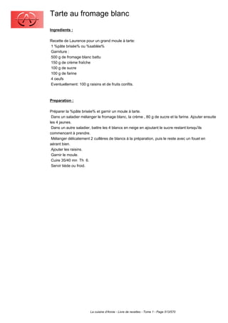Tarte au fromage blanc
Ingredients :

Recette de Laurence pour un grand moule à tarte:
1 %pâte brisée% ou %sablée%
Garniture :
500 g de fromage blanc battu
150 g de crème fraîche
100 g de sucre
100 g de farine
4 oeufs
Eventuellement: 100 g raisins et de fruits confits.



Preparation :

Préparer la %pâte brisée% et garnir un moule à tarte.
 Dans un saladier mélanger le fromage blanc, la crème , 80 g de sucre et la farine. Ajouter ensuite
les 4 jaunes.
 Dans un autre saladier, battre les 4 blancs en neige en ajoutant le sucre restant lorsqu'ils
commencent à prendre.
 Mélanger délicatement 2 cuillères de blancs à la préparation, puis le reste avec un fouet en
aérant bien.
 Ajouter les raisins.
 Garnir le moule.
 Cuire 35/40 mn Th 6.
 Servir tiède ou froid.




                        La cuisine d'Annie - Livre de recettes - Tome 1 - Page 513/570
 
