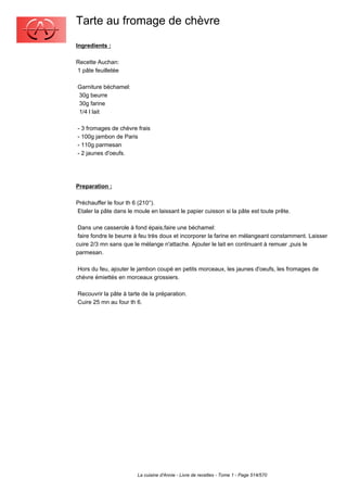 Tarte au fromage de chèvre
Ingredients :

Recette Auchan:
1 pâte feuilletée

Garniture béchamel:
30g beurre
30g farine
1/4 l lait

- 3 fromages de chèvre frais
- 100g jambon de Paris
- 110g parmesan
- 2 jaunes d'oeufs.




Preparation :

Préchauffer le four th 6 (210°).
Etaler la pâte dans le moule en laissant le papier cuisson si la pâte est toute prête.

 Dans une casserole à fond épais,faire une béchamel:
 faire fondre le beurre à feu très doux et incorporer la farine en mélangeant constamment. Laisser
cuire 2/3 mn sans que le mélange n'attache. Ajouter le lait en continuant à remuer ,puis le
parmesan.

 Hors du feu, ajouter le jambon coupé en petits morceaux, les jaunes d'oeufs, les fromages de
chèvre émiettés en morceaux grossiers.

Recouvrir la pâte à tarte de la préparation.
Cuire 25 mn au four th 6.




                        La cuisine d'Annie - Livre de recettes - Tome 1 - Page 514/570
 