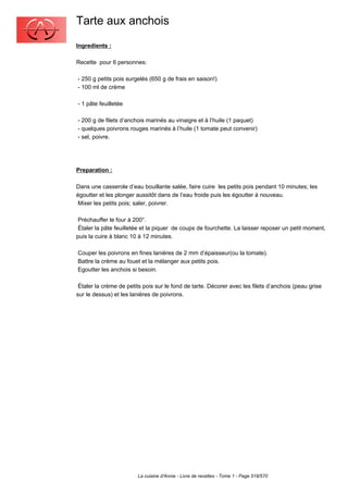 Tarte aux anchois
Ingredients :

Recette pour 6 personnes:

- 250 g petits pois surgelés (650 g de frais en saison!)
- 100 ml de crème

- 1 pâte feuilletée

- 200 g de filets d’anchois marinés au vinaigre et à l’huile (1 paquet)
- quelques poivrons rouges marinés à l’huile (1 tomate peut convenir)
- sel, poivre.




Preparation :

Dans une casserole d’eau bouillante salée, faire cuire les petits pois pendant 10 minutes; les
égoutter et les plonger aussitôt dans de l’eau froide puis les égoutter à nouveau.
 Mixer les petits pois; saler, poivrer.

 Préchauffer le four à 200°.
 Étaler la pâte feuilletée et la piquer de coups de fourchette. La laisser reposer un petit moment,
puis la cuire à blanc 10 à 12 minutes.

Couper les poivrons en fines lanières de 2 mm d’épaisseur(ou la tomate).
Battre la crème au fouet et la mélanger aux petits pois.
Egoutter les anchois si besoin.

 Étaler la crème de petits pois sur le fond de tarte. Décorer avec les filets d’anchois (peau grise
sur le dessus) et les lanières de poivrons.




                        La cuisine d'Annie - Livre de recettes - Tome 1 - Page 518/570
 