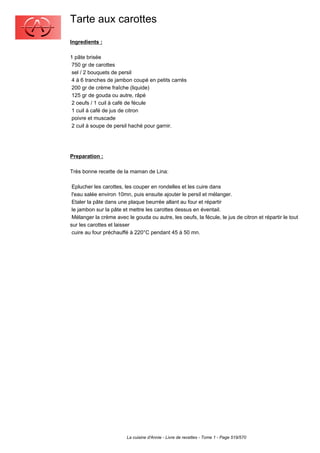 Tarte aux carottes
Ingredients :

1 pâte brisée
 750 gr de carottes
 sel / 2 bouquets de persil
 4 à 6 tranches de jambon coupé en petits carrés
 200 gr de crème fraîche (liquide)
 125 gr de gouda ou autre, râpé
 2 oeufs / 1 cuil à café de fécule
 1 cuil à café de jus de citron
 poivre et muscade
 2 cuil à soupe de persil haché pour garnir.




Preparation :

Très bonne recette de la maman de Lina:

 Eplucher les carottes, les couper en rondelles et les cuire dans
 l'eau salée environ 10mn, puis ensuite ajouter le persil et mélanger.
 Etaler la pâte dans une plaque beurrée allant au four et répartir
 le jambon sur la pâte et mettre les carottes dessus en éventail.
 Mélanger la crème avec le gouda ou autre, les oeufs, la fécule, le jus de citron et répartir le tout
sur les carottes et laisser
 cuire au four préchauffé à 220°C pendant 45 à 50 mn.




                         La cuisine d'Annie - Livre de recettes - Tome 1 - Page 519/570
 
