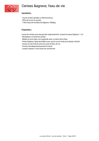 Cerises &agrave; l'eau de vie
Ingredients :

1 kg de cerises (griottes ou Montmorency)
 250 g de sucre en poudre
 1 litre d'eau-de-vie blanche &agrave; 45&deg;



Preparation :

Lavez les cerises puis essuyez-les soigneusement; coupez la queue &agrave; 1 cm
 Remplissez un bocal de cerises
 Mettez le sucre dans une casserole avec un demi-verre d'eau
 Portez &agrave; &eacute;bullition pour que le sucre fonde puis laissez refroidir
 Versez sur les fruits le sirop de sucre et l'eau de vie
 Fermez herm&eacute;tiquement le bocal
 Laissez reposer 2 mois avant de consommer




                        La cuisine d'Annie - Livre de recettes - Tome 1 - Page 52/570
 